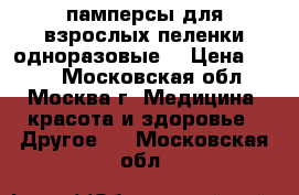 памперсы для взрослых пеленки одноразовые  › Цена ­ 400 - Московская обл., Москва г. Медицина, красота и здоровье » Другое   . Московская обл.